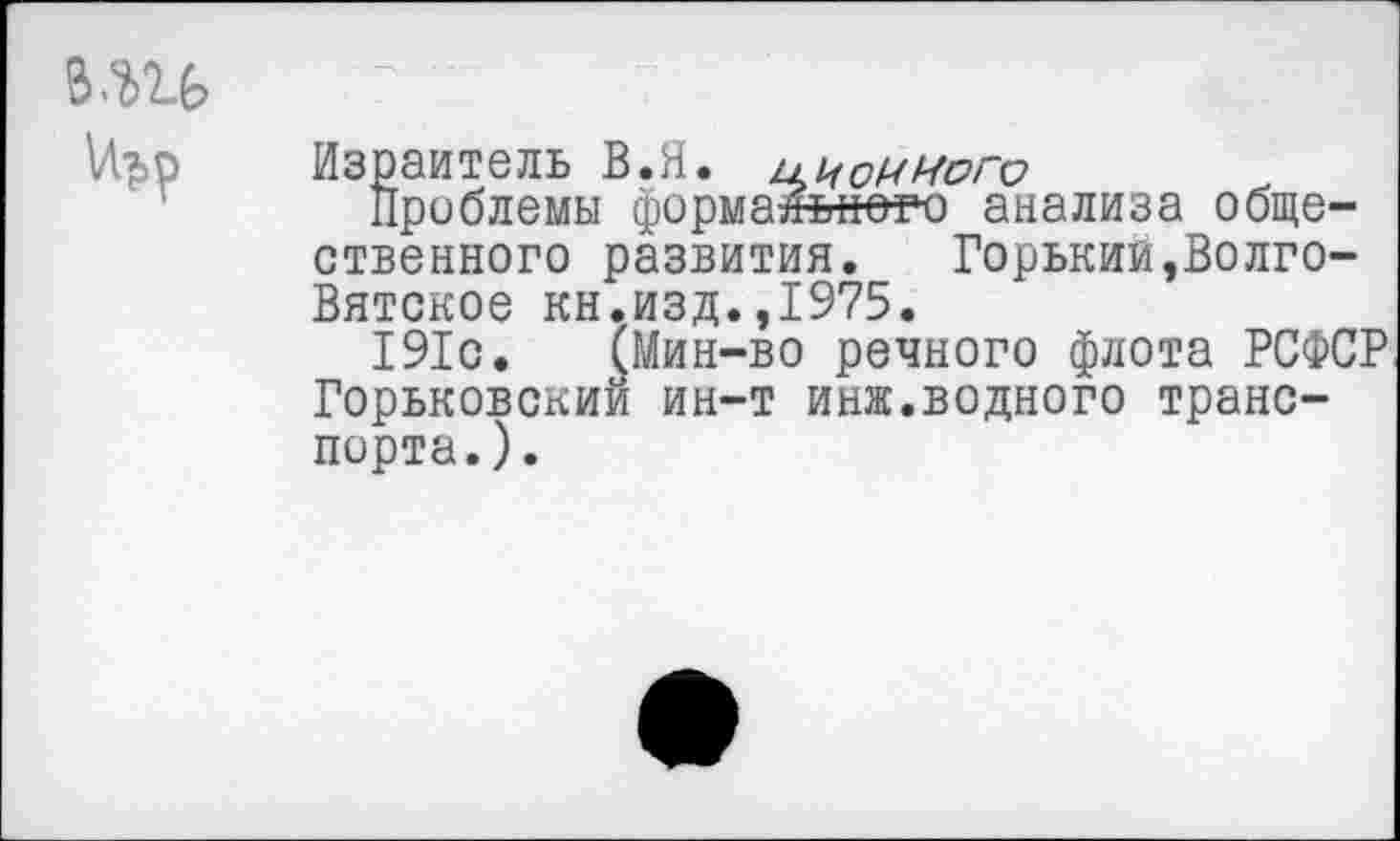 ﻿в.ш
Израитель В.Я. и и одного
Проблемы формального анализа общественного развития. Горький,Волго-Вятское кн.изд.,1975.
191с. (Мин-во речного флота РСФСР Горьковский ин-т инж.водного транспорта.).